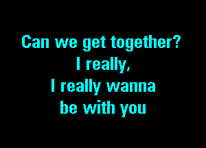 Can we get together?
I really,

I really wanna
be with you