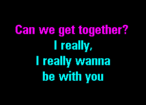 Can we get together?
I really,

I really wanna
be with you