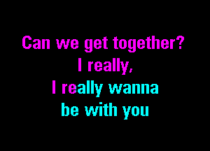 Can we get together?
I really,

I really wanna
be with you