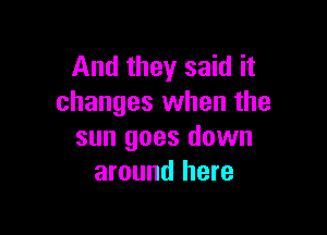 And they said it
changes when the

sun goes down
around here