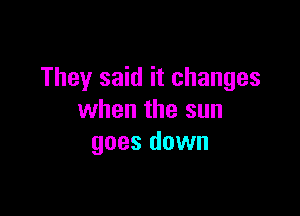 They said it changes

when the sun
goes down