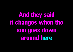 And they said
it changes when the

sun goes down
around here