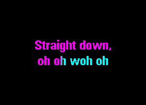 Straight down,

oh oh woh oh