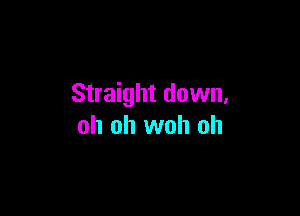 Straight down,

oh oh woh oh