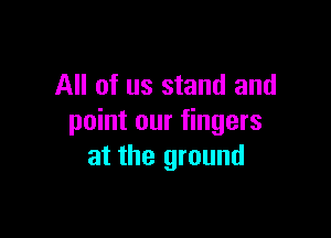 All of us stand and

point our fingers
at the ground