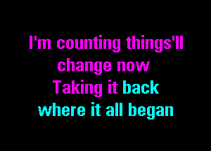 I'm counting things'll
change now

Taking it back
where it all began