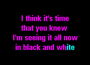 I think it's time
that you knew

I'm seeing it all now
in black and white