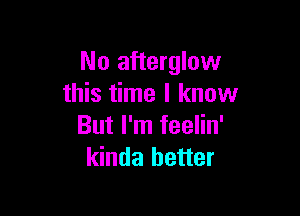 No afterglow
this time I know

But I'm feelin'
kinda better