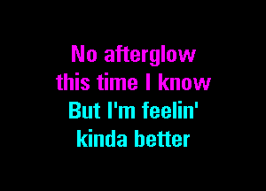 No afterglow
this time I know

But I'm feelin'
kinda better