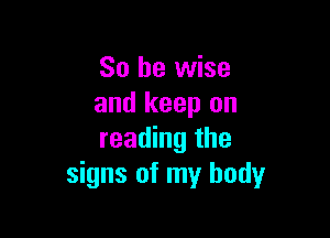 So be wise
and keep on

reading the
signs of my body