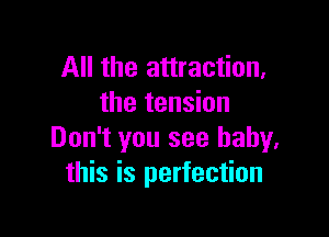 All the attraction,
the tension

Don't you see baby.
this is perfection