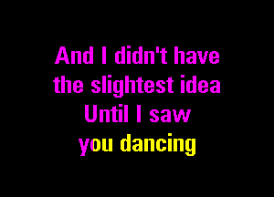 And I didn't have
the slightest idea

Until I saw
you dancing