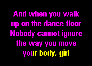 And when you walk
up on the dance floor
Nobody cannot ignore

the way you move
your body, girl