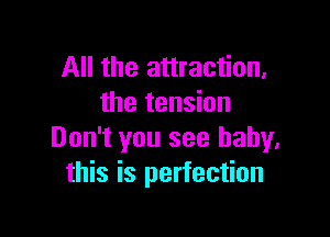 All the attraction,
the tension

Don't you see baby.
this is perfection