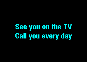 See you on the TV

Call you every day