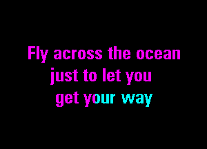 Fly across the ocean

just to let you
get your way