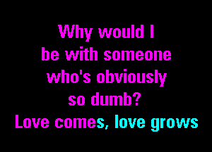 Why would I
he with someone

who's obviously
so dumb?
Love comes, love grows