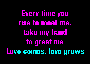 Every time you
rise to meet me,

take my hand
to greet me
Love comes, love grows