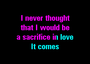 I never thought
that I would he

a sacrifice in love
It comes