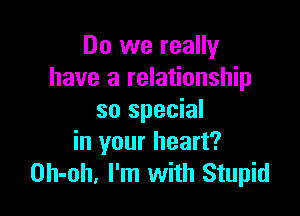 Do we really
have a relationship

so special
in your heart?
Oh-oh. I'm with Stupid