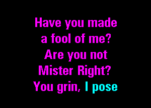 Have you made
a fool of me?

Are you not
Mister Right?
You grin, l pose