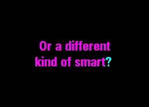 Or a different

kind of smart?
