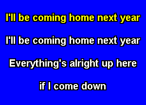 I'll be coming home next year
I'll be coming home next year
Everything's alright up here

if I come down