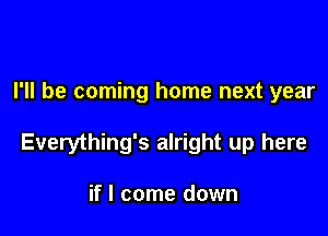 I'll be coming home next year

Everything's alright up here

if I come down