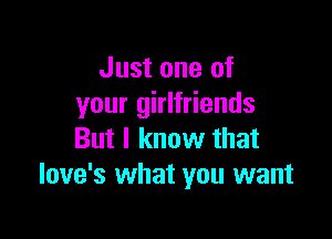 Just one of
your girlfriends

But I know that
love's what you want