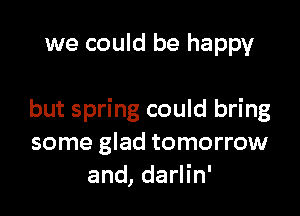 we could be happy

but spring could bring
some glad tomorrow
and, darlin'