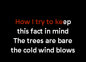 How I try to keep

this fact in mind
The trees are bare
the cold wind blows