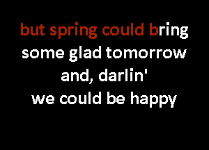 but spring could bring
some glad tomorrow

and, darlin'
we could be happy