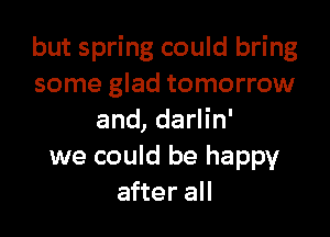 but spring could bring
some glad tomorrow

and, darlin'
we could be happy
after all