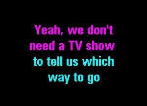 Yeah, we don't
need a TV show

to tell us which
way to go