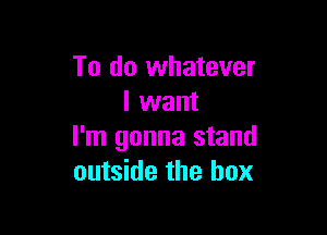 To do whatever
I want

I'm gonna stand
outside the box