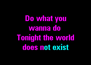 Do what you
wanna do

Tonight the world
does not exist