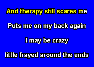 And therapy still scares me
Puts me on my back again
I may be crazy

little frayed around the ends
