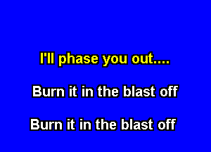 I'll phase you out....

Burn it in the blast off

Burn it in the blast off