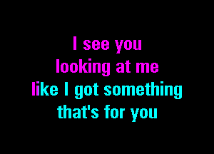 I see you
looking at me

like I got something
that's for you