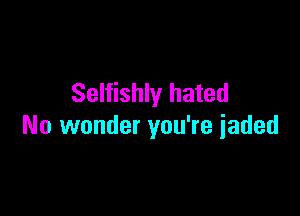 Selfishly hated

No wonder you're jaded