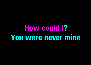 How could I?

You were never mine