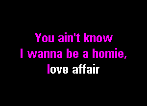 You ain't know

I wanna be a homie,
love affair