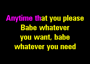 Anytime that you please
Babe whatever

you want, babe
whatever you need