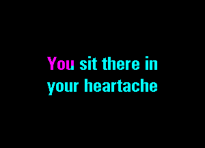 You sit there in

your heartache