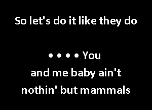 So let's do it like they do

ooooYou

and me baby ain't

nothin' but mammals