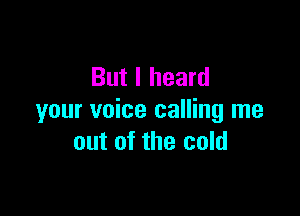 But I heard

your voice calling me
out of the cold