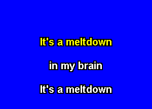 It's a meltdown

in my brain

It's a meltdown