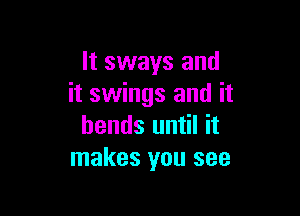 It sways and
it swings and it

bends until it
makes you see