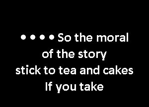 0 o o 0 So the moral

of the story
stick to tea and cakes
If you take