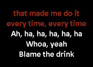 that made me do it
every time, every time

Ah, ha, ha, ha, ha, ha
UVhoa,yeah
Blame the drink